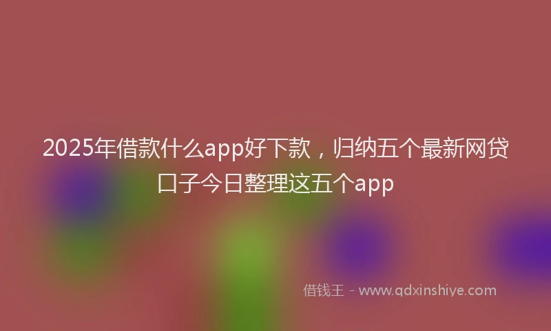 2025年借款什么app好下款，归纳五个最新网贷口子今日整理这五个app