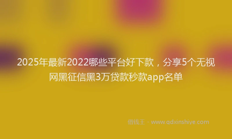 2025年最新2022哪些平台好下款，分享5个无视网黑征信黑3万贷款秒款app名单