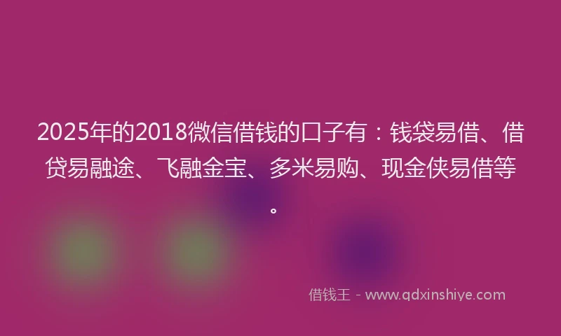 2025年的2018微信借钱的口子有：钱袋易借、借贷易融途、飞融金宝、多米易购、现金侠易借等。