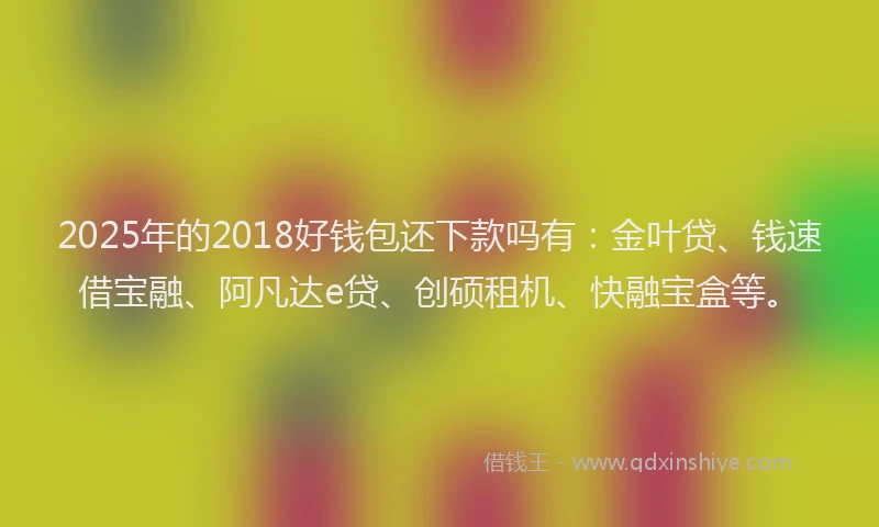 2025年的2018好钱包还下款吗有：金叶贷、钱速借宝融、阿凡达e贷、创硕租机、快融宝盒等。