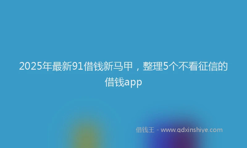 2025年最新91借钱新马甲，整理5个不看征信的借钱app