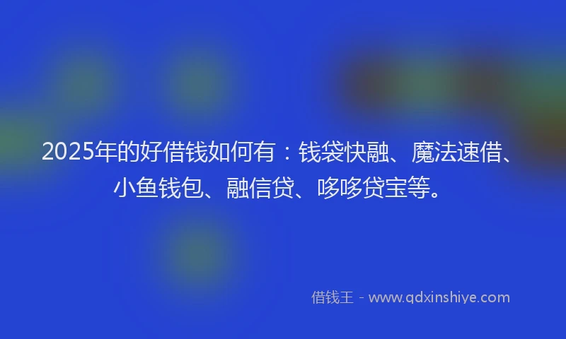 2025年的好借钱如何有：钱袋快融、魔法速借、小鱼钱包、融信贷、哆哆贷宝等。