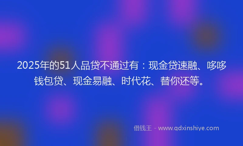 2025年的51人品贷不通过有：现金贷速融、哆哆钱包贷、现金易融、时代花、替你还等。