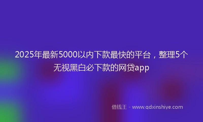 2025年最新5000以内下款最快的平台，整理5个无视黑白必下款的网贷app