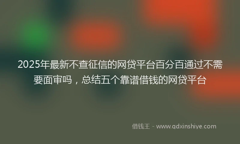 2025年最新不查征信的网贷平台百分百通过不需要面审吗，总结五个靠谱借钱的网贷平台
