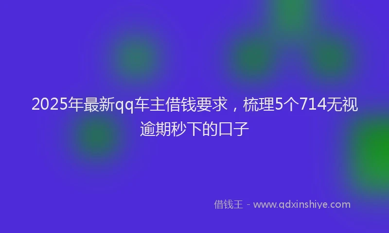2025年最新qq车主借钱要求，梳理5个714无视逾期秒下的口子