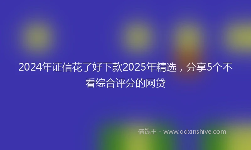 2024年证信花了好下款2025年精选，分享5个不看综合评分的网贷