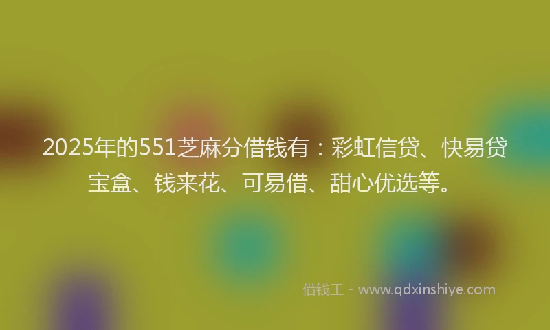 2025年的551芝麻分借钱有：彩虹信贷、快易贷宝盒、钱来花、可易借、甜心优选等。
