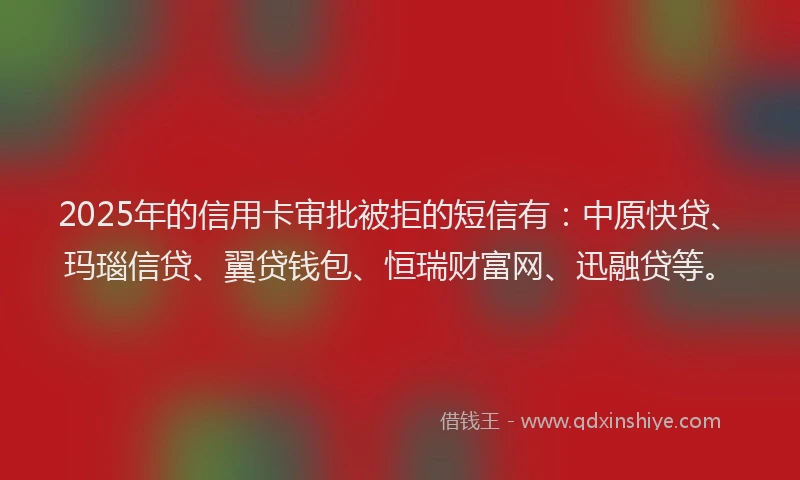 2025年的信用卡审批被拒的短信有：中原快贷、玛瑙信贷、翼贷钱包、恒瑞财富网、迅融贷等。