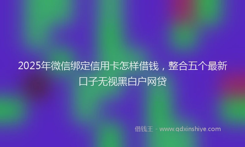 2025年微信绑定信用卡怎样借钱，整合五个最新口子无视黑白户网贷
