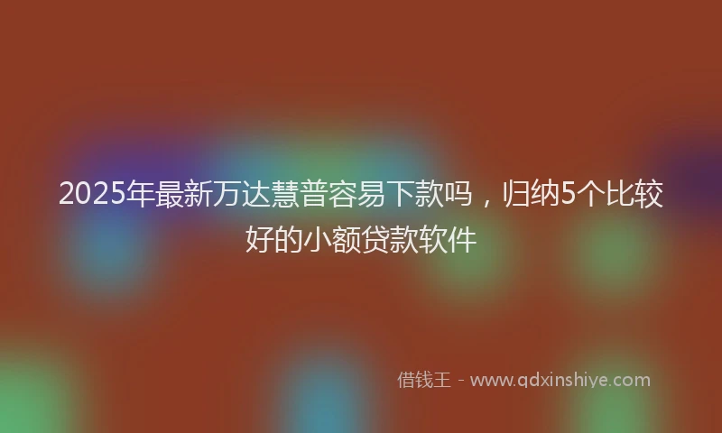 2025年最新万达慧普容易下款吗，归纳5个比较好的小额贷款软件
