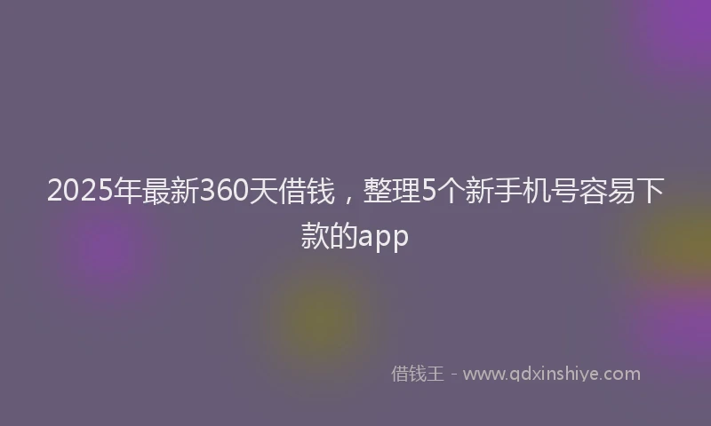 2025年最新360天借钱，整理5个新手机号容易下款的app