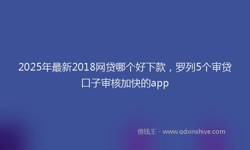 2025年最新2018网贷哪个好下款，罗列5个审贷口子审核加快的app