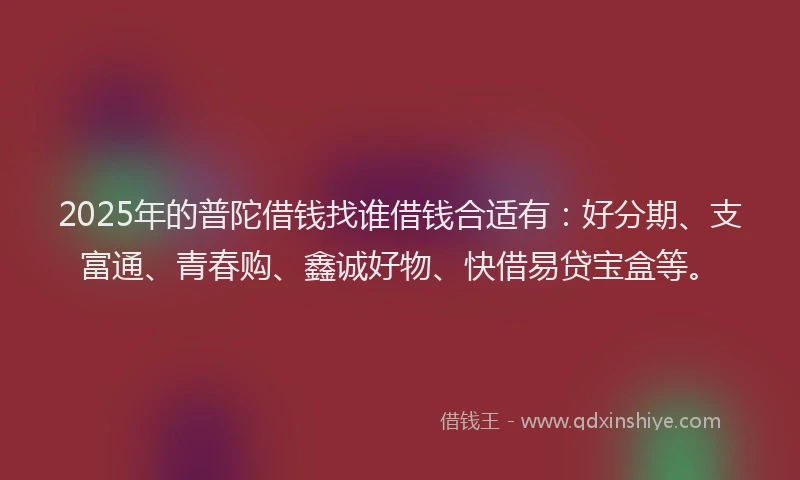 2025年的普陀借钱找谁借钱合适有：好分期、支富通、青春购、鑫诚好物、快借易贷宝盒等。