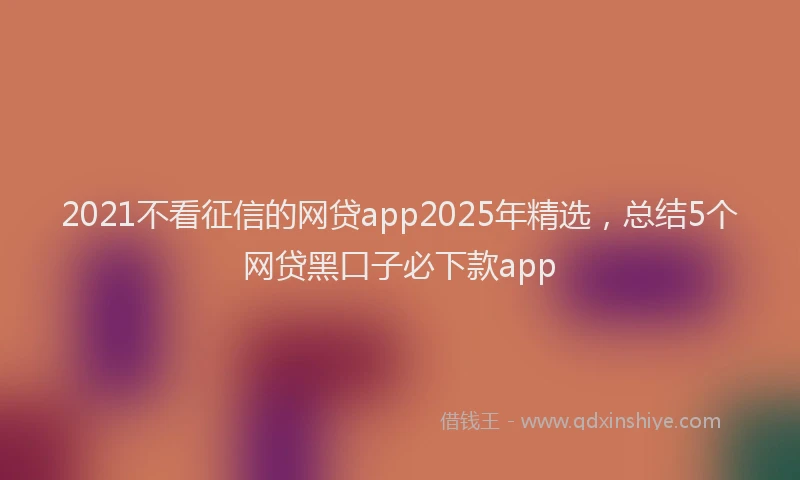 2021不看征信的网贷app2025年精选，总结5个网贷黑口子必下款app