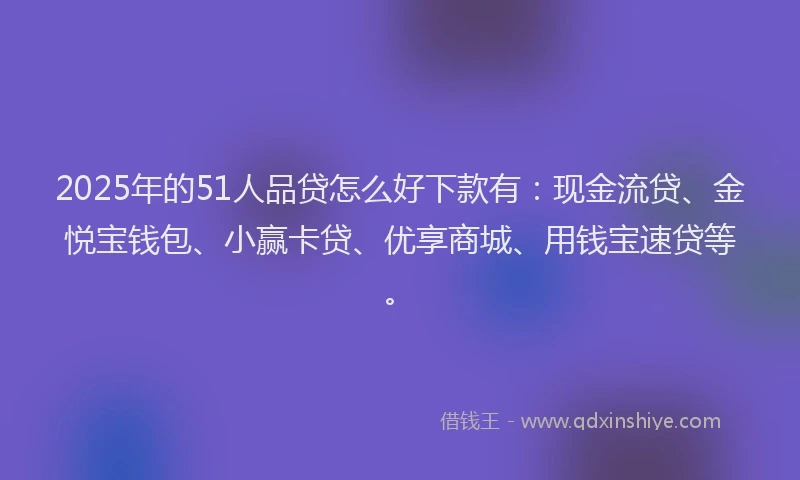 2025年的51人品贷怎么好下款有：现金流贷、金悦宝钱包、小赢卡贷、优享商城、用钱宝速贷等。