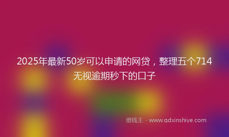 2025年最新50岁可以申请的网贷，整理五个714无视逾期秒下的口子