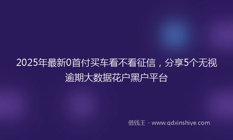 2025年最新0首付买车看不看征信，分享5个无视逾期大数据花户黑户平台