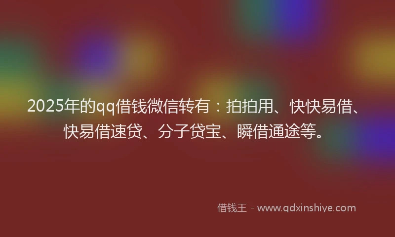2025年的qq借钱微信转有：拍拍用、快快易借、快易借速贷、分子贷宝、瞬借通途等。