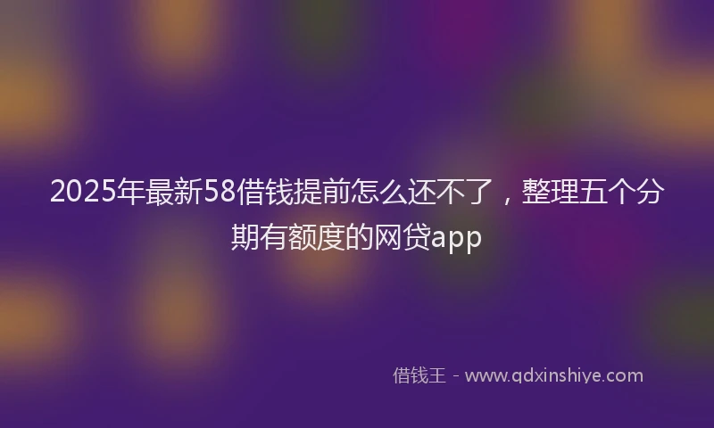 2025年最新58借钱提前怎么还不了，整理五个分期有额度的网贷app
