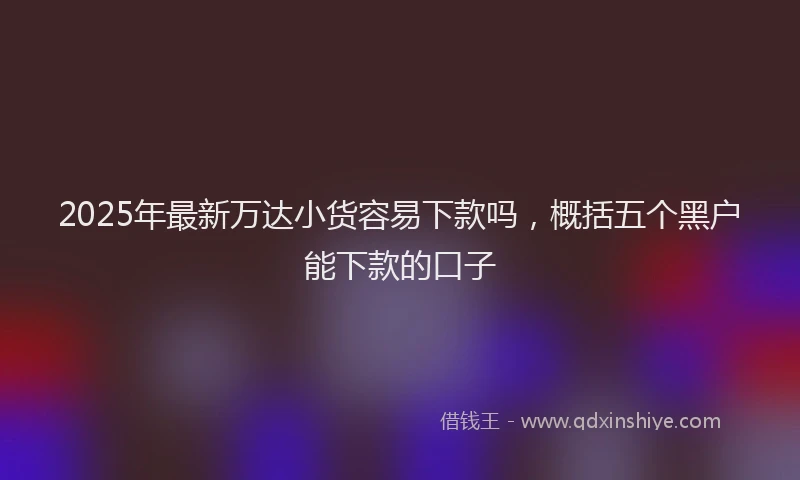 2025年最新万达小货容易下款吗，概括五个黑户能下款的口子