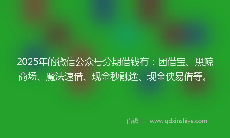 2025年的微信公众号分期借钱有：团借宝、黑鲸商场、魔法速借、现金秒融途、现金侠易借等。