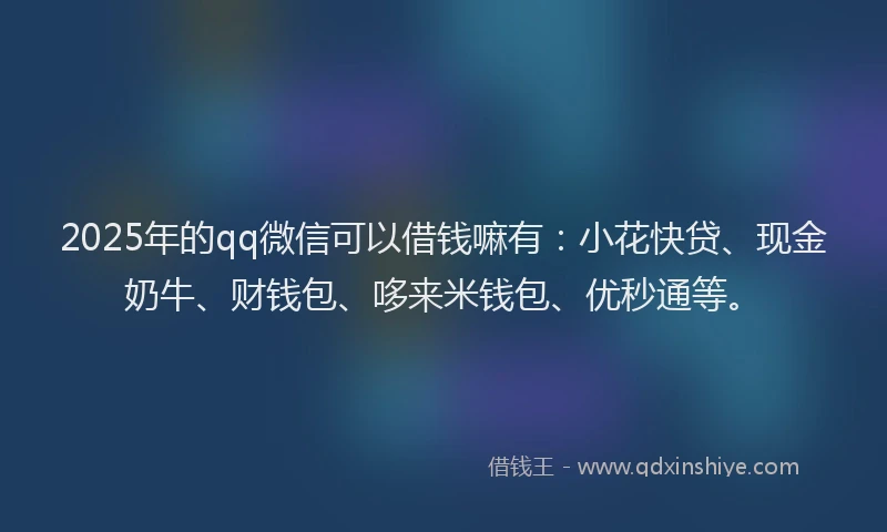 2025年的qq微信可以借钱嘛有：小花快贷、现金奶牛、财钱包、哆来米钱包、优秒通等。