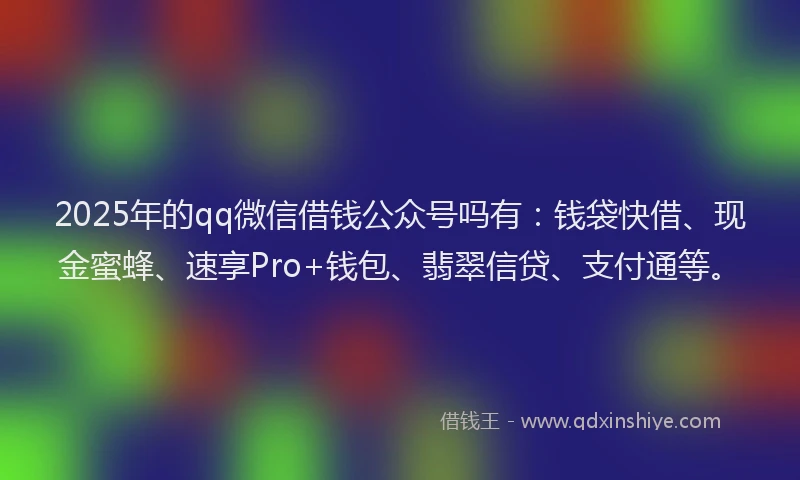 2025年的qq微信借钱公众号吗有：钱袋快借、现金蜜蜂、速享Pro+钱包、翡翠信贷、支付通等。