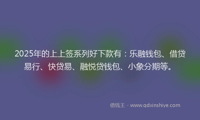 2025年的上上签系列好下款有：乐融钱包、借贷易行、快贷易、融悦贷钱包、小象分期等。