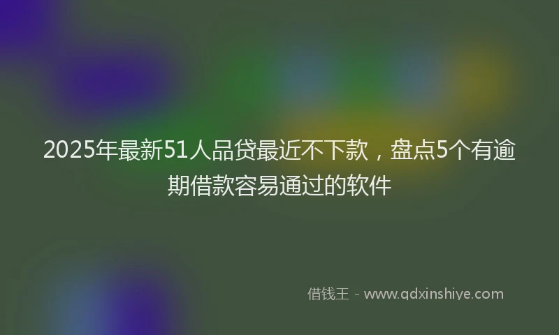 2025年最新51人品贷最近不下款，盘点5个有逾期借款容易通过的软件