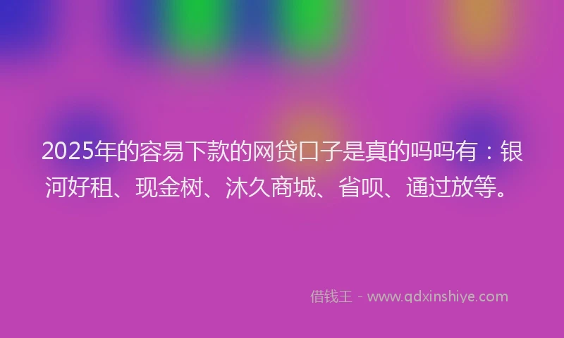 2025年的容易下款的网贷口子是真的吗吗有：银河好租、现金树、沐久商城、省呗、通过放等。
