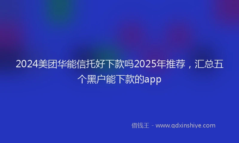2024美团华能信托好下款吗2025年推荐，汇总五个黑户能下款的app
