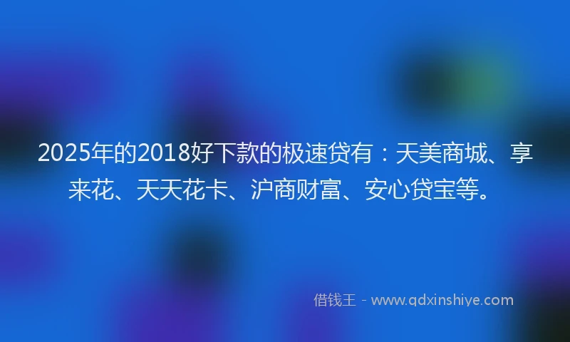 2025年的2018好下款的极速贷有：天美商城、享来花、天天花卡、沪商财富、安心贷宝等。