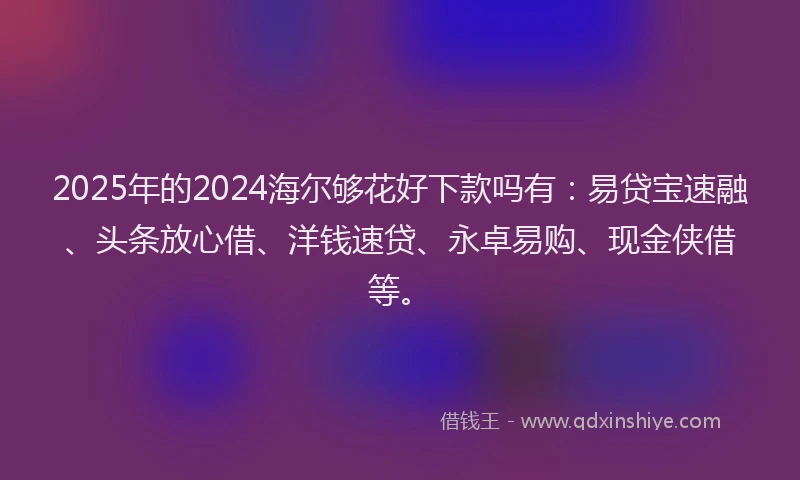 2025年的2024海尔够花好下款吗有：易贷宝速融、头条放心借、洋钱速贷、永卓易购、现金侠借等。
