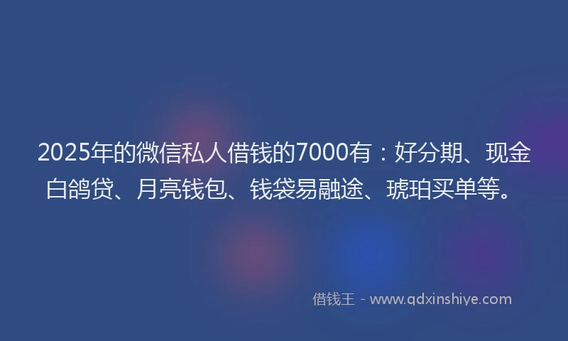 2025年的微信私人借钱的7000有：好分期、现金白鸽贷、月亮钱包、钱袋易融途、琥珀买单等。
