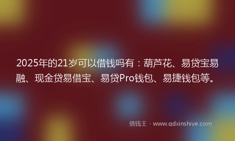 2025年的21岁可以借钱吗有：葫芦花、易贷宝易融、现金贷易借宝、易贷Pro钱包、易捷钱包等。
