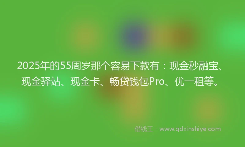 2025年的55周岁那个容易下款有：现金秒融宝、现金驿站、现金卡、畅贷钱包Pro、优一租等。