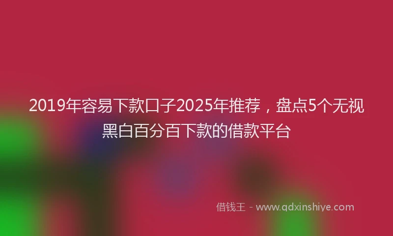 2019年容易下款口子2025年推荐，盘点5个无视黑白百分百下款的借款平台