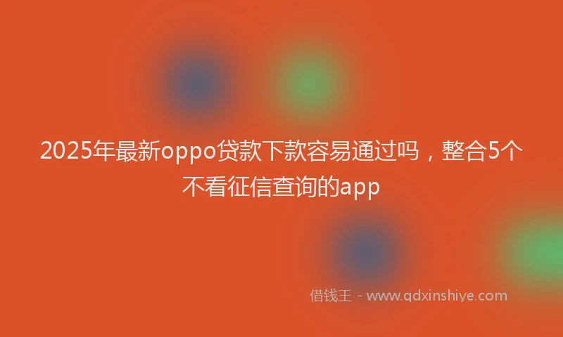 2025年最新oppo贷款下款容易通过吗，整合5个不看征信查询的app