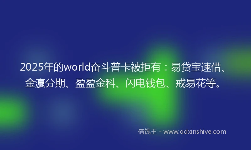 2025年的world奋斗普卡被拒有：易贷宝速借、金瀛分期、盈盈金科、闪电钱包、戒易花等。