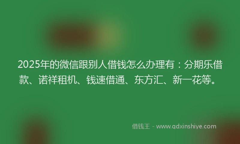 2025年的微信跟别人借钱怎么办理有：分期乐借款、诺祥租机、钱速借通、东方汇、新一花等。
