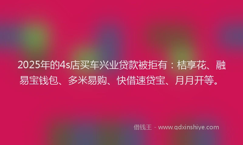 2025年的4s店买车兴业贷款被拒有：桔享花、融易宝钱包、多米易购、快借速贷宝、月月开等。
