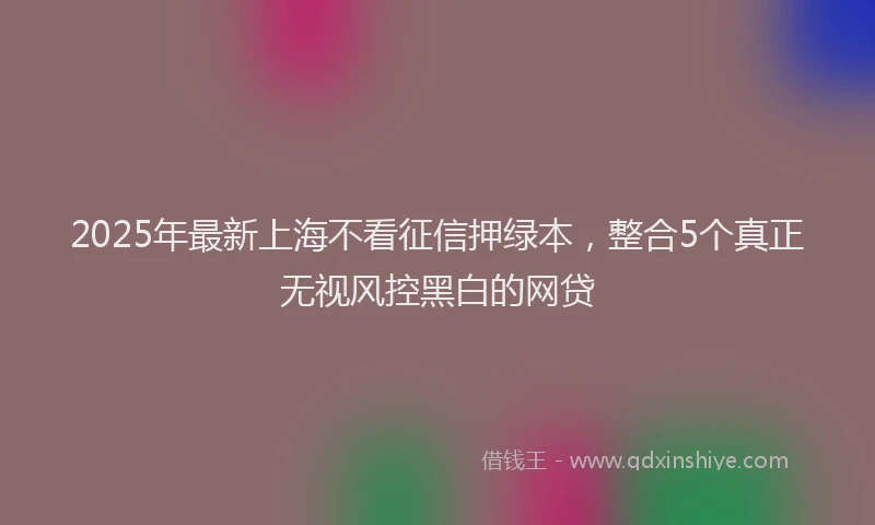 2025年最新上海不看征信押绿本，整合5个真正无视风控黑白的网贷