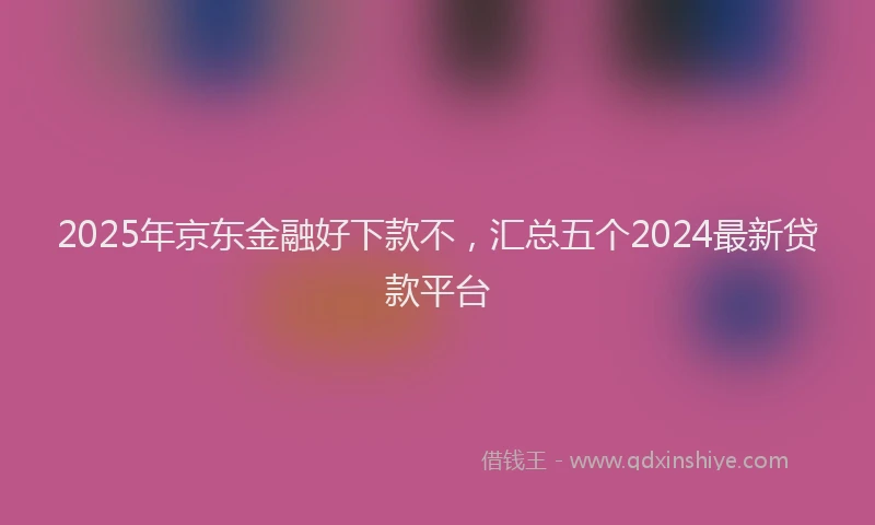 2025年京东金融好下款不，汇总五个2024最新贷款平台
