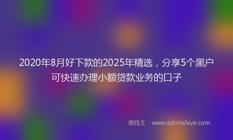 2020年8月好下款的2025年精选，分享5个黑户可快速办理小额贷款业务的口子