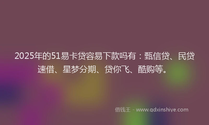 2025年的51易卡贷容易下款吗有：甄信贷、民贷速借、星梦分期、贷你飞、酷购等。