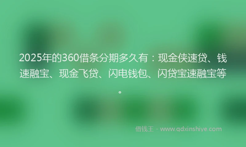 2025年的360借条分期多久有：现金侠速贷、钱速融宝、现金飞贷、闪电钱包、闪贷宝速融宝等。