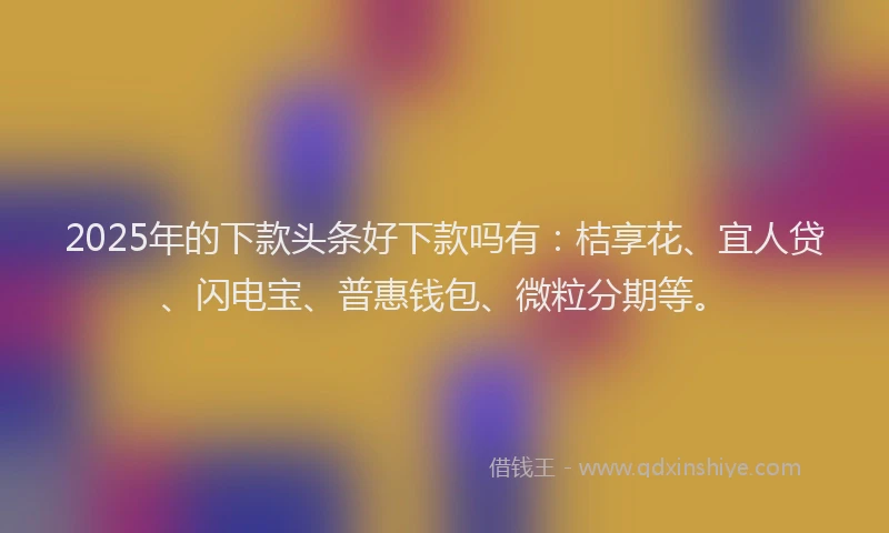 2025年的下款头条好下款吗有：桔享花、宜人贷、闪电宝、普惠钱包、微粒分期等。