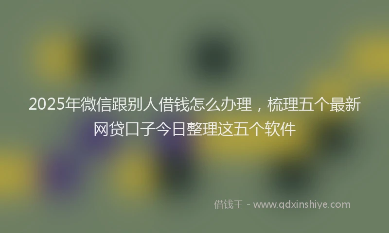 2025年微信跟别人借钱怎么办理，梳理五个最新网贷口子今日整理这五个软件