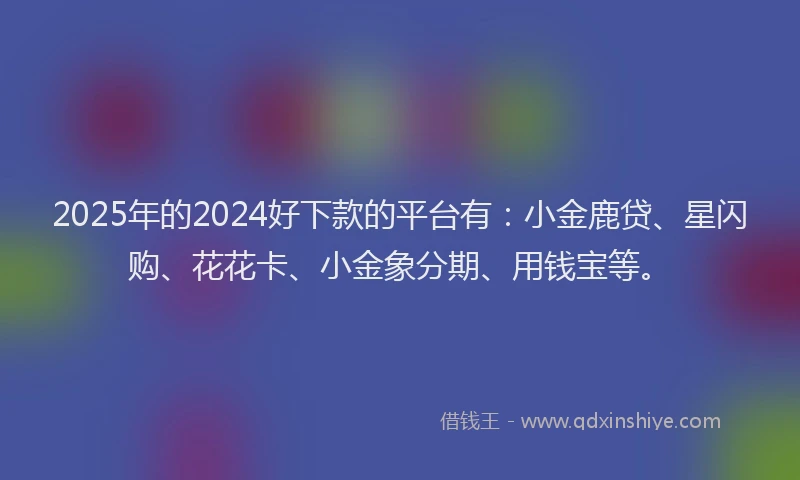 2025年的2024好下款的平台有：小金鹿贷、星闪购、花花卡、小金象分期、用钱宝等。